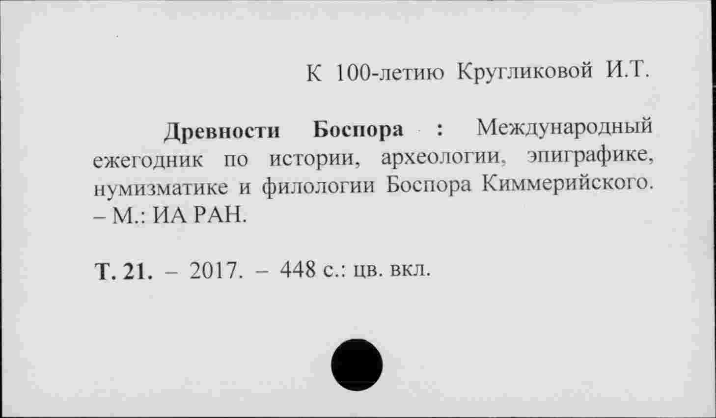 ﻿К 100-летию Кругликовой И.Т.
Древности Боспора : Международный ежегодник по истории, археологии, эпиграфике, нумизматике и филологии Боспора Киммерийского. -М.: ИА РАН.
Т. 21. - 2017. - 448 с.: цв. вкл.